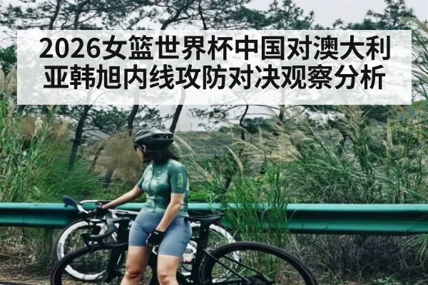 2026女篮世界杯中国对澳大利亚韩旭内线攻防对决观察分析