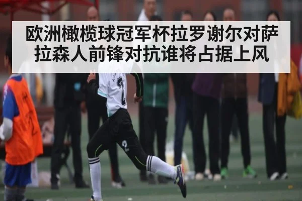 欧洲橄榄球冠军杯拉罗谢尔对萨拉森人前锋对抗谁将占据上风